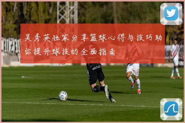吴秀英独家分享篮球心得与技巧助你提升球技的全面指南