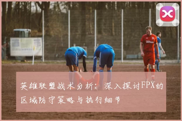 英雄联盟战术分析：深入探讨FPX的区域防守策略与执行细节