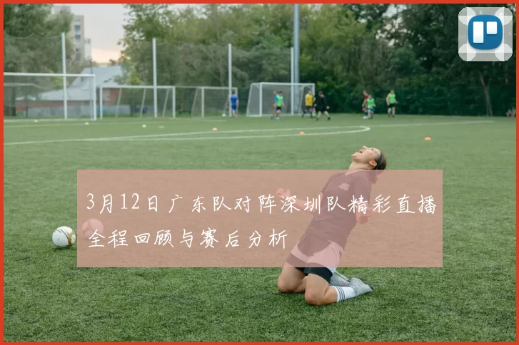 3月12日广东队对阵深圳队精彩直播全程回顾与赛后分析