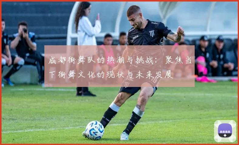 成都街舞队的热潮与挑战：聚焦当下街舞文化的现状与未来发展