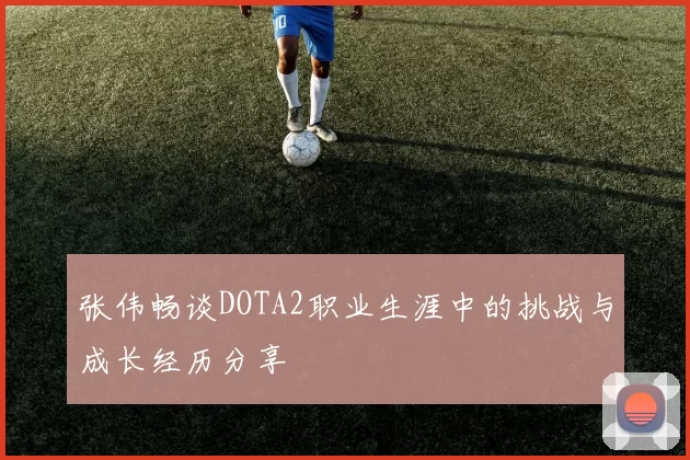 张伟畅谈DOTA2职业生涯中的挑战与成长经历分享