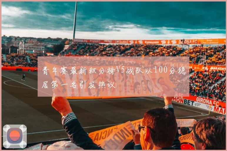 青年赛最新积分榜V5战队以100分稳居第一名引发热议