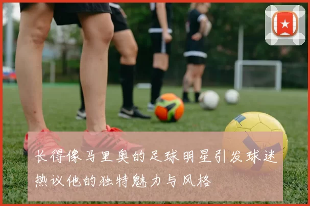 长得像马里奥的足球明星引发球迷热议他的独特魅力与风格