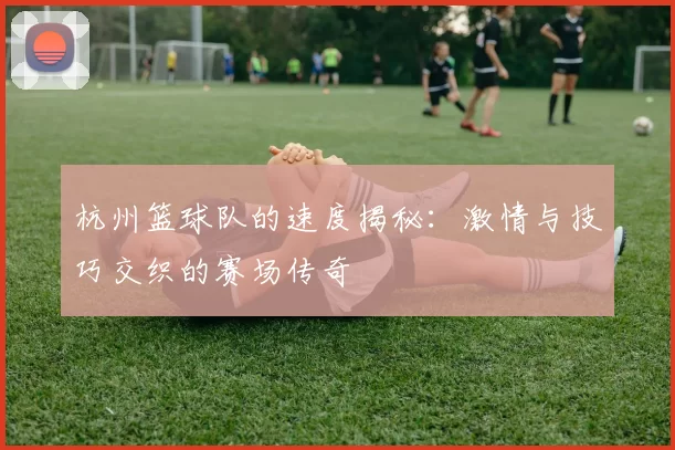 杭州篮球队的速度揭秘：激情与技巧交织的赛场传奇