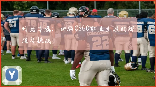 对话李磊：回顾CSGO职业生涯的辉煌与挑战