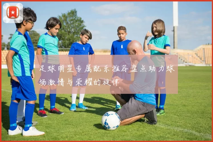 足球明星专属配乐推荐盘点助力球场激情与荣耀的旋律