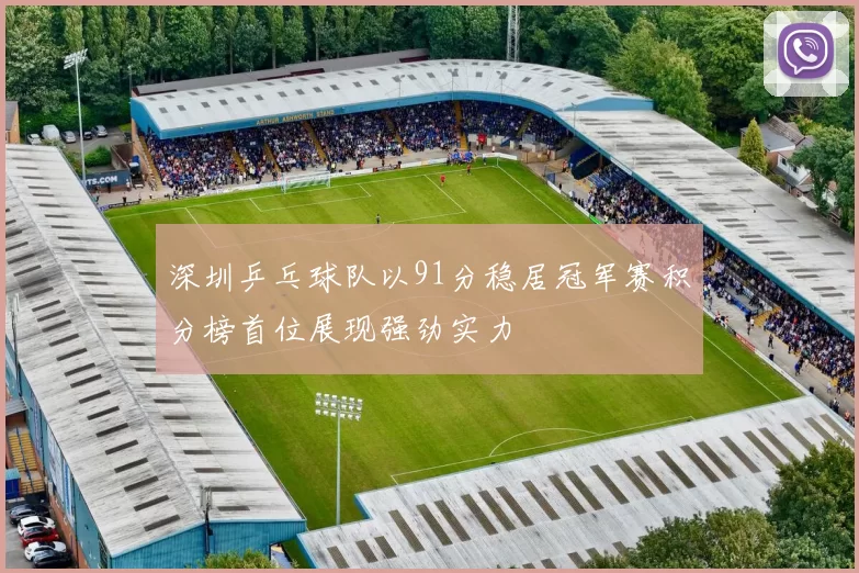 深圳乒乓球队以91分稳居冠军赛积分榜首位展现强劲实力