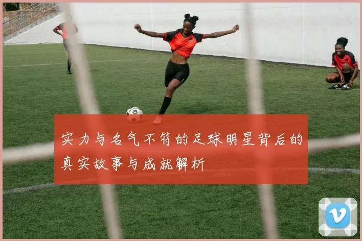实力与名气不符的足球明星背后的真实故事与成就解析