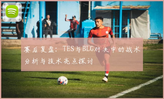 赛后复盘：TES与BLG对决中的战术分析与技术亮点探讨