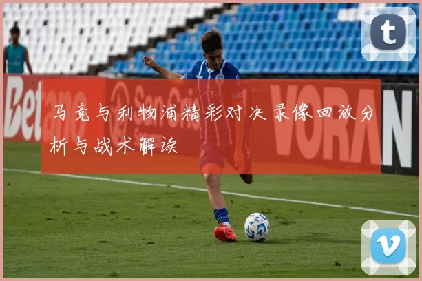 马竞与利物浦精彩对决录像回放分析与战术解读