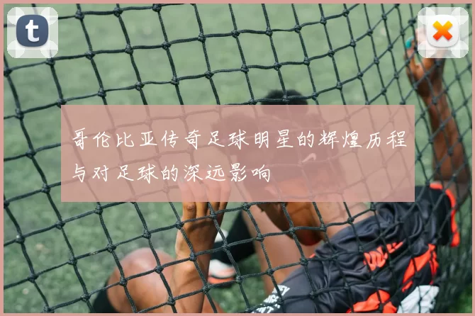 哥伦比亚传奇足球明星的辉煌历程与对足球的深远影响