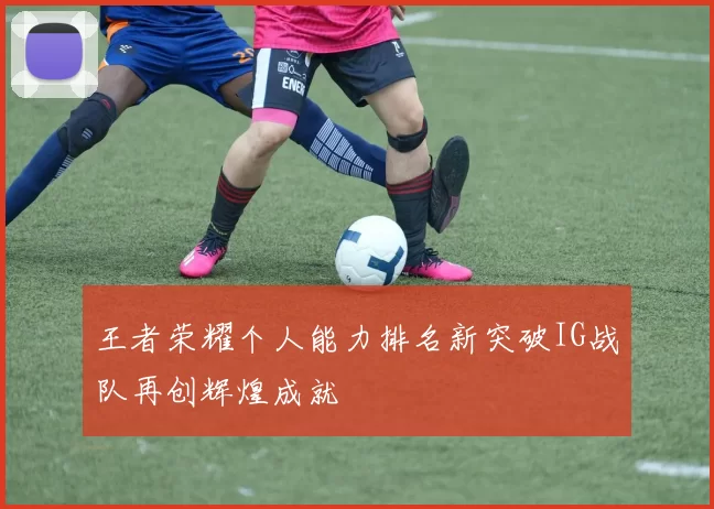 王者荣耀个人能力排名新突破IG战队再创辉煌成就