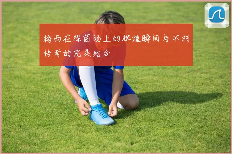 梅西在绿茵场上的辉煌瞬间与不朽传奇的完美结合