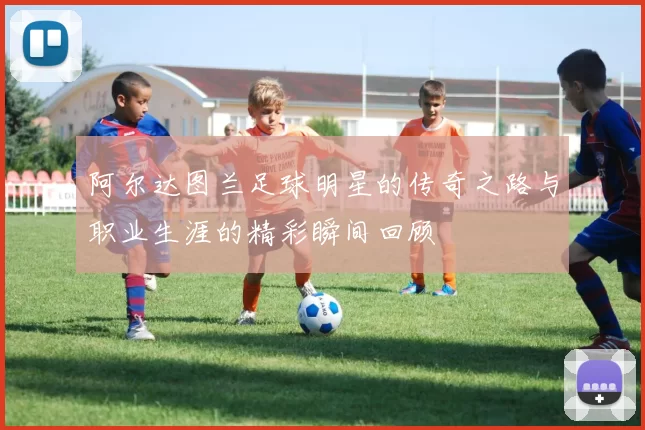 阿尔达图兰足球明星的传奇之路与职业生涯的精彩瞬间回顾