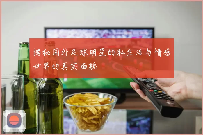 揭秘国外足球明星的私生活与情感世界的真实面貌
