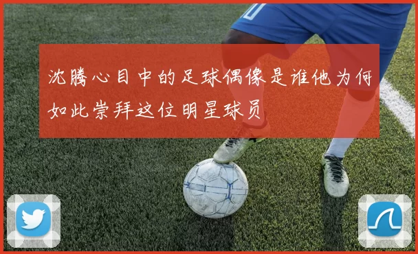 沈腾心目中的足球偶像是谁他为何如此崇拜这位明星球员