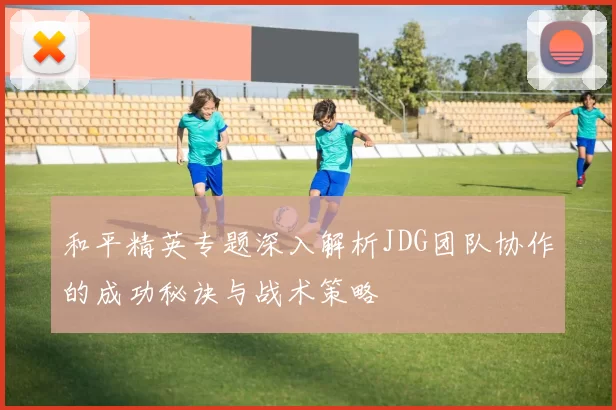 和平精英专题深入解析JDG团队协作的成功秘诀与战术策略