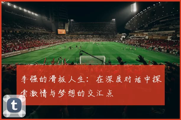 李强的滑板人生：在深度对话中探索激情与梦想的交汇点