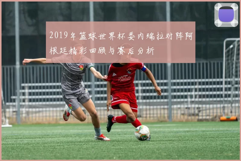 2019年篮球世界杯委内瑞拉对阵阿根廷精彩回顾与赛后分析