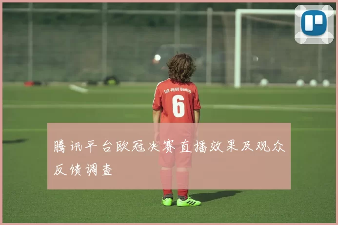 腾讯平台欧冠决赛直播效果及观众反馈调查