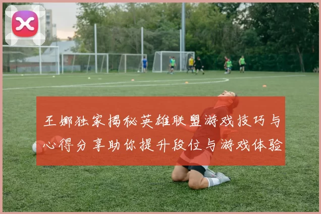 王娜独家揭秘英雄联盟游戏技巧与心得分享助你提升段位与游戏体验