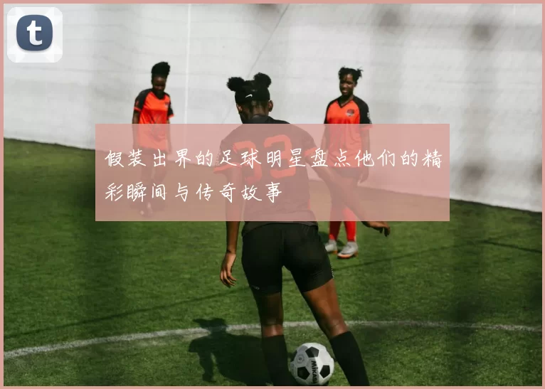 假装出界的足球明星盘点他们的精彩瞬间与传奇故事